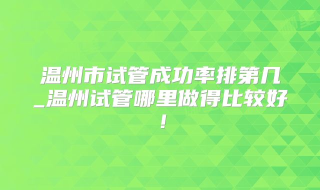 温州市试管成功率排第几_温州试管哪里做得比较好！