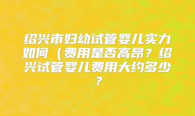 绍兴市妇幼试管婴儿实力如何（费用是否高昂？绍兴试管婴儿费用大约多少？