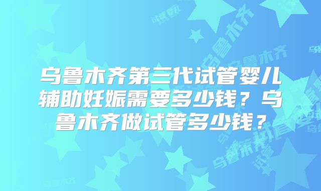 乌鲁木齐第三代试管婴儿辅助妊娠需要多少钱?乌鲁木齐做试管多少钱?