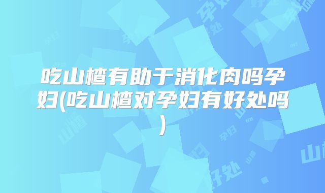 吃山楂有助于消化肉吗孕妇(吃山楂对孕妇有好处吗)