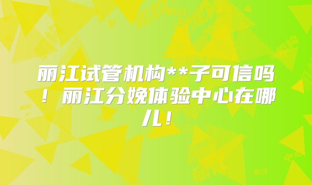 丽江试管机构**子可信吗!丽江分娩体验中心在哪儿!