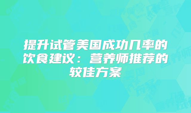 提升试管美国成功几率的饮食建议：营养师推荐的较佳方案