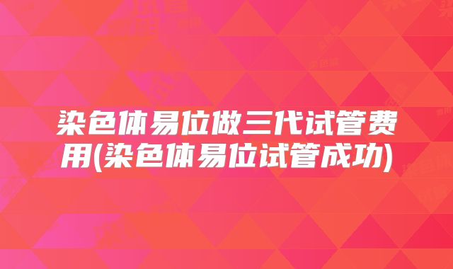 染色体易位做三代试管费用(染色体易位试管成功)