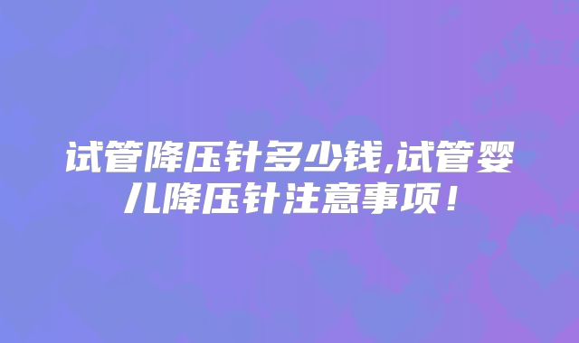 试管降压针多少钱,试管婴儿降压针注意事项!