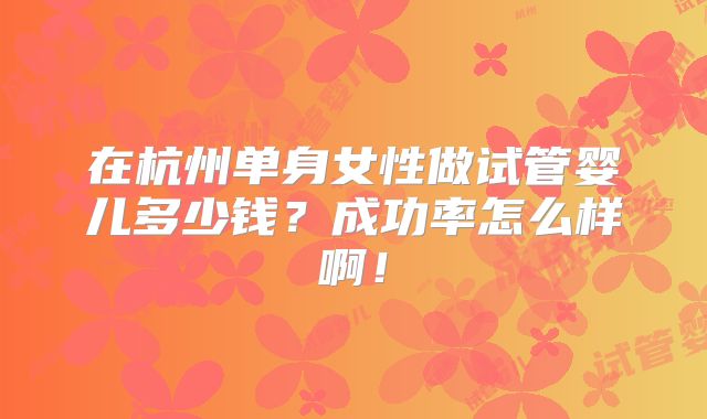 在杭州单身女性做试管婴儿多少钱?成功率怎么样啊!