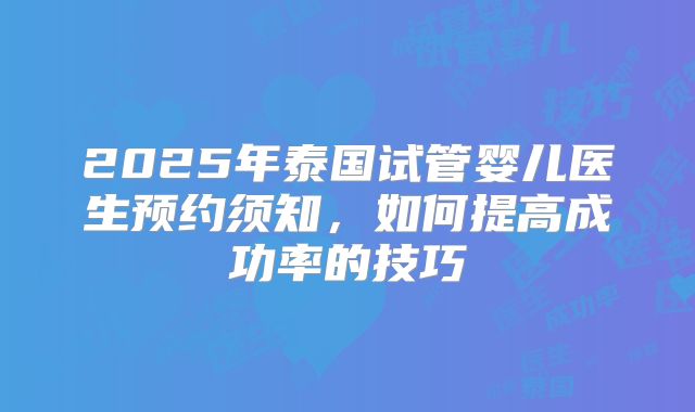 2025年泰国试管婴儿医生预约须知，如何提高成功率的技巧