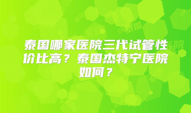 泰国哪家医院三代试管性价比高?泰国杰特宁医院如何?