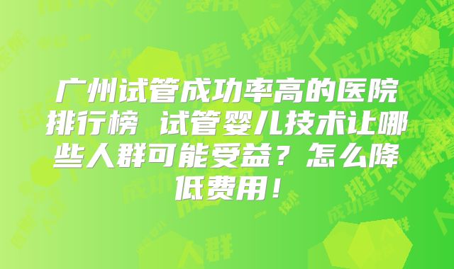 广州试管成功率高的医院排行榜 试管婴儿技术让哪些人群可能受益？怎么降低费用！