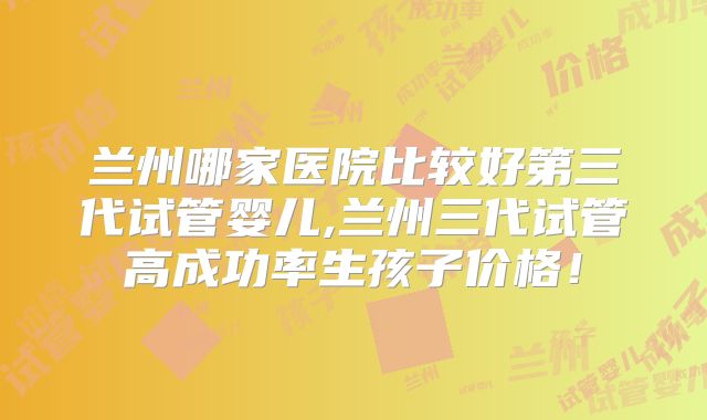 兰州哪家医院比较好第三代试管婴儿,兰州三代试管高成功率生孩子价格！