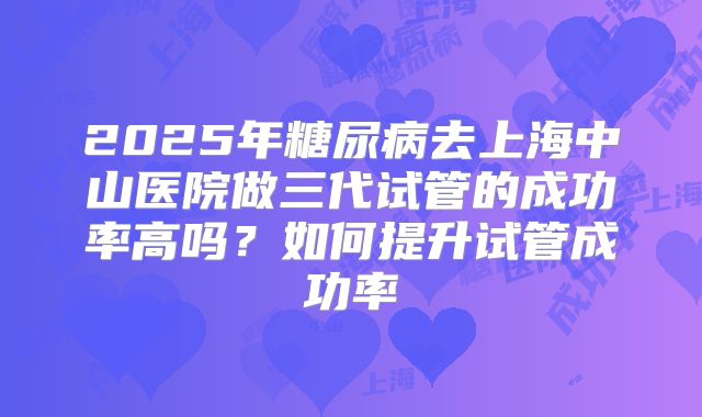 2025年糖尿病去上海中山医院做三代试管的成功率高吗？如何提升试管成功率