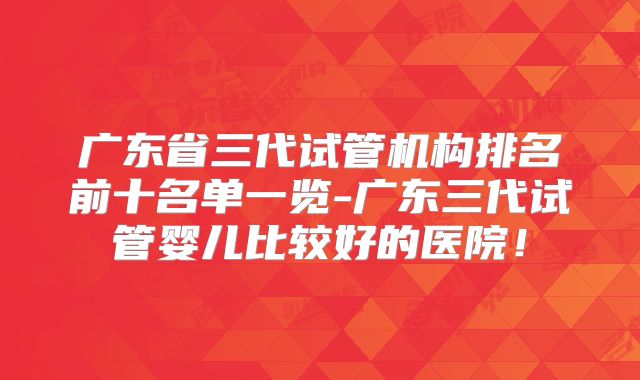 广东省三代试管机构排名前十名单一览-广东三代试管婴儿比较好的医院！