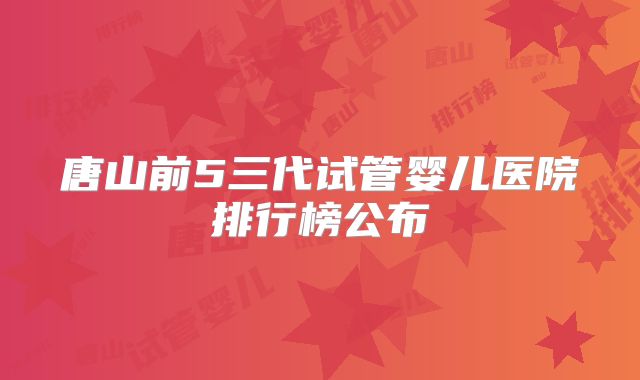 唐山前5三代试管婴儿医院排行榜公布