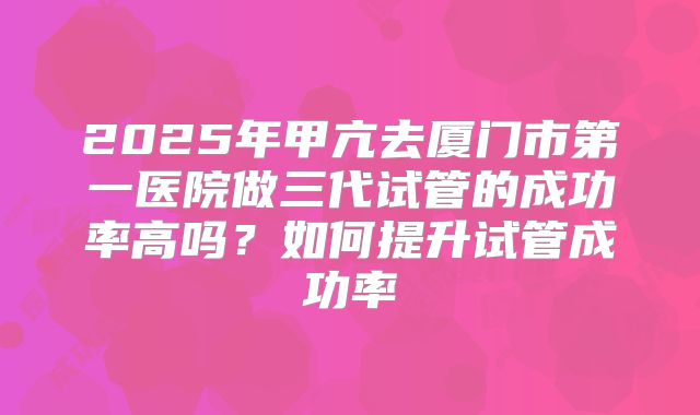 2025年甲亢去厦门市第一医院做三代试管的成功率高吗？如何提升试管成功率