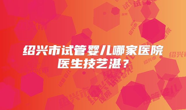 绍兴市试管婴儿哪家医院医生技艺湛？