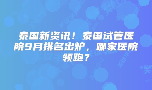 泰国新资讯!泰国试管医院9月排名出炉,哪家医院领跑?