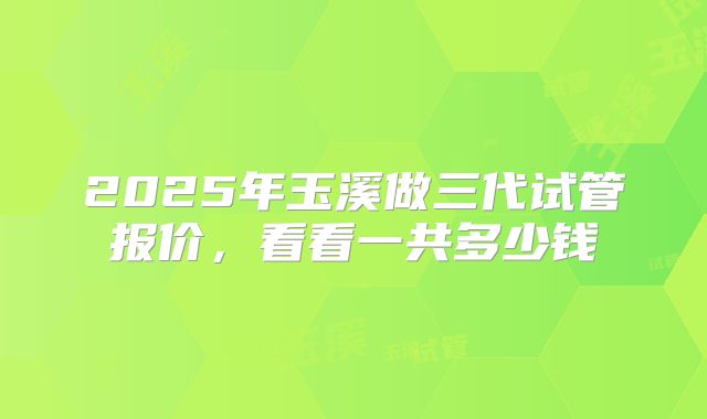 2025年玉溪做三代试管报价,看看一共多少钱