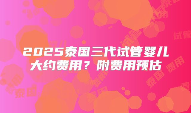 2025泰国三代试管婴儿大约费用?附费用预估