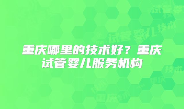 重庆哪里的技术好？重庆试管婴儿服务机构