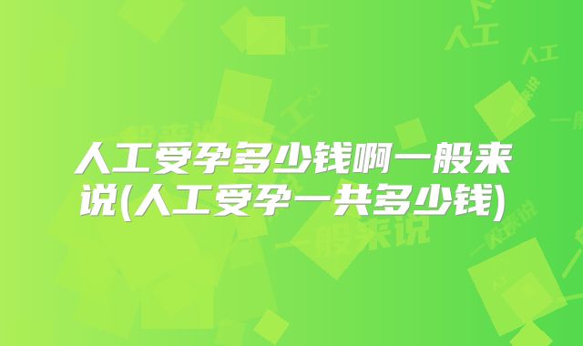 人工受孕多少钱啊一般来说(人工受孕一共多少钱)