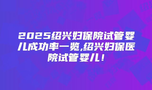 2025绍兴妇保院试管婴儿成功率一览,绍兴妇保医院试管婴儿!