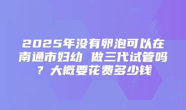 2025年没有卵泡可以在南通市妇幼 做三代试管吗?大概要花费多少钱