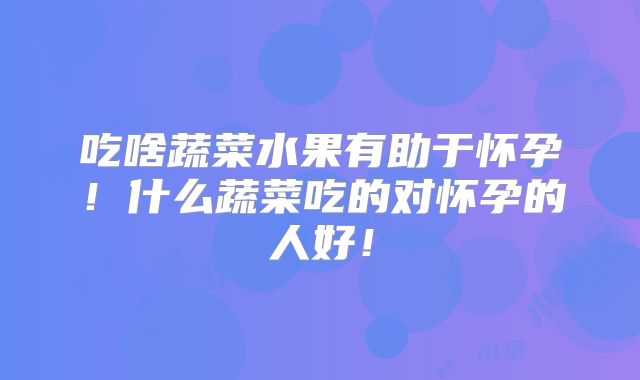 吃啥蔬菜水果有助于怀孕！什么蔬菜吃的对怀孕的人好！