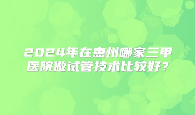 2024年在惠州哪家三甲医院做试管技术比较好？