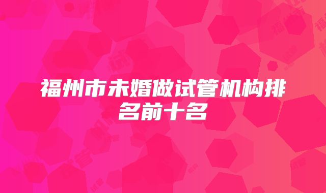 福州市未婚做试管机构排名前十名