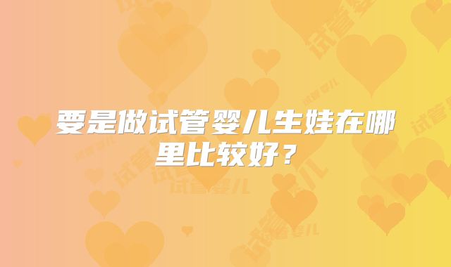 要是做试管婴儿生娃在哪里比较好?