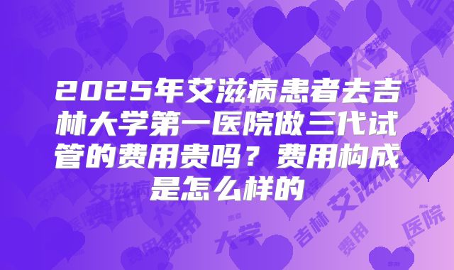 2025年艾滋病患者去吉林大学第一医院做三代试管的费用贵吗？费用构成是怎么样的