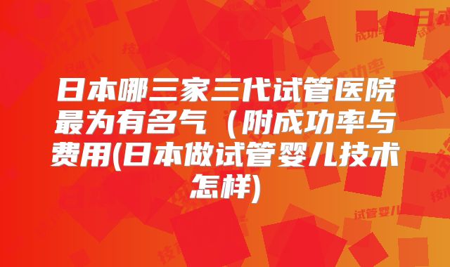 日本哪三家三代试管医院最为有名气（附成功率与费用(日本做试管婴儿技术怎样)