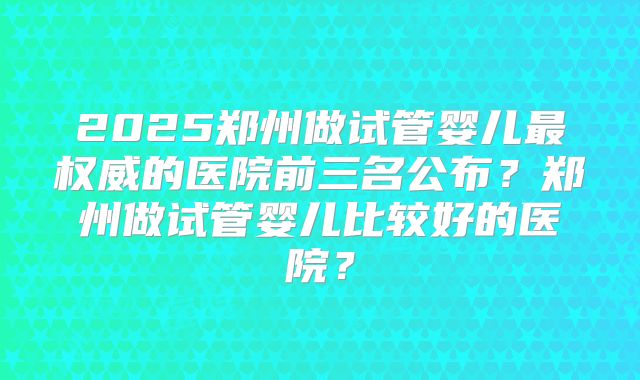 2025郑州做试管婴儿最权威的医院前三名公布？郑州做试管婴儿比较好的医院？