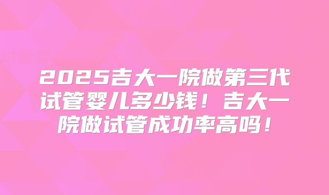 2025吉大一院做第三代试管婴儿多少钱！吉大一院做试管成功率高吗！