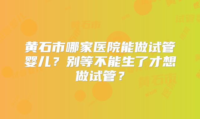 黄石市哪家医院能做试管婴儿？别等不能生了才想做试管？