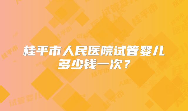 桂平市人民医院试管婴儿多少钱一次？