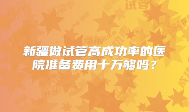 新疆做试管高成功率的医院准备费用十万够吗?