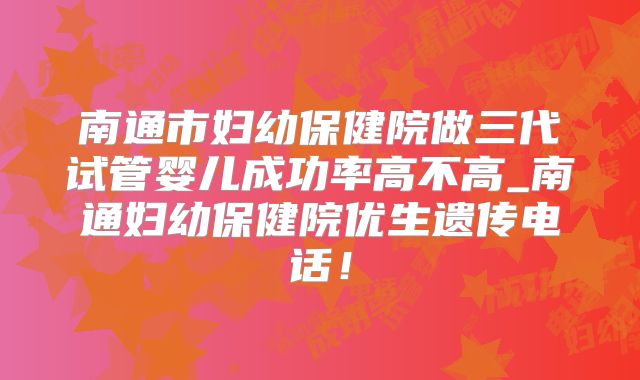 南通市妇幼保健院做三代试管婴儿成功率高不高_南通妇幼保健院优生遗传电话!