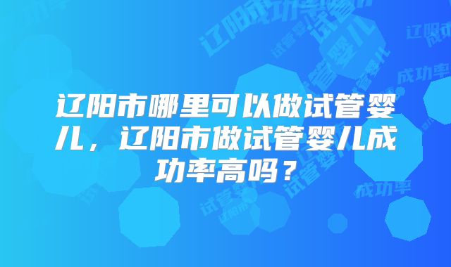 辽阳市哪里可以做试管婴儿，辽阳市做试管婴儿成功率高吗？