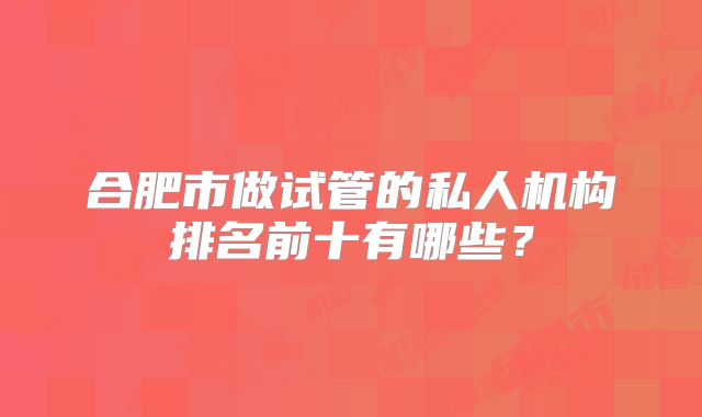 合肥市做试管的私人机构排名前十有哪些?