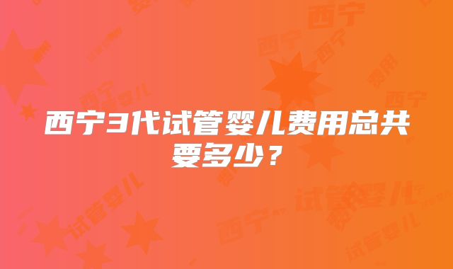 西宁3代试管婴儿费用总共要多少？