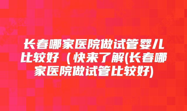 长春哪家医院做试管婴儿比较好（快来了解(长春哪家医院做试管比较好)