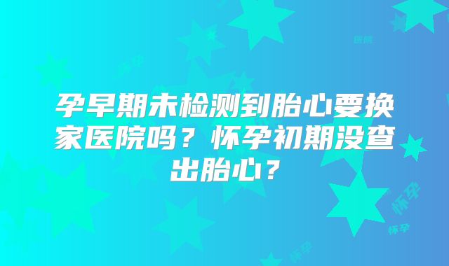 孕早期未检测到胎心要换家医院吗?怀孕初期没查出胎心?