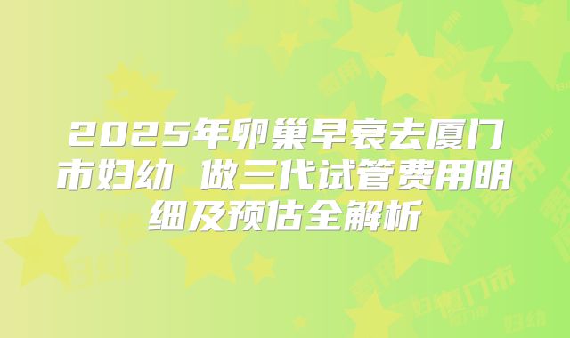 2025年卵巢早衰去厦门市妇幼 做三代试管费用明细及预估全解析