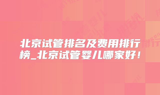 北京试管排名及费用排行榜_北京试管婴儿哪家好!