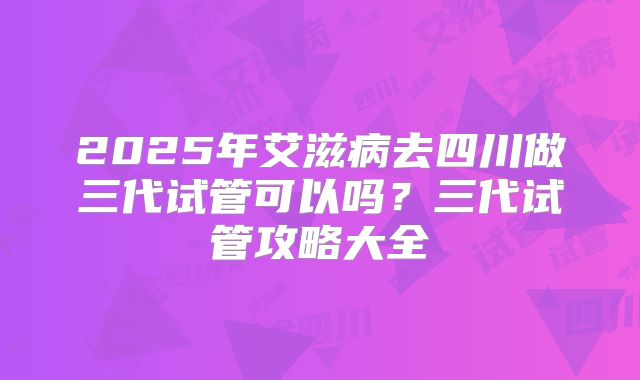 2025年艾滋病去四川做三代试管可以吗？三代试管攻略大全