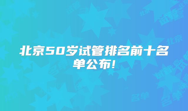 北京50岁试管排名前十名单公布!