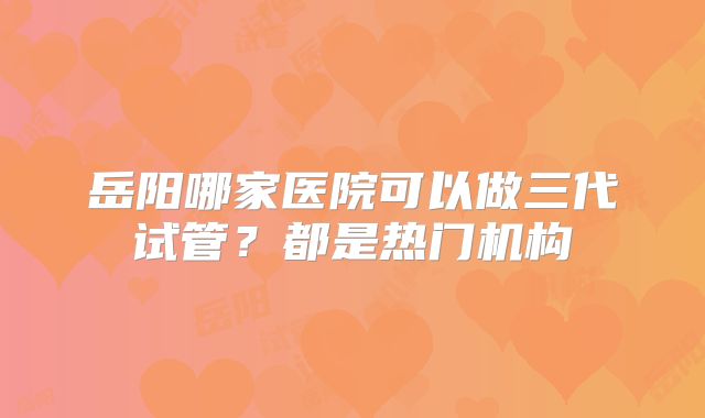 岳阳哪家医院可以做三代试管？都是热门机构