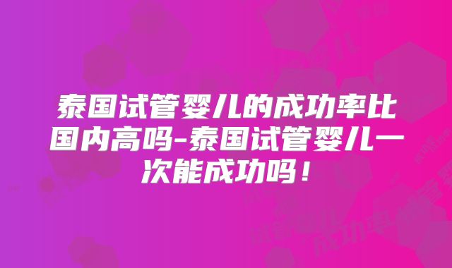 泰国试管婴儿的成功率比国内高吗-泰国试管婴儿一次能成功吗！