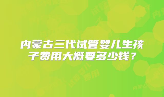 内蒙古三代试管婴儿生孩子费用大概要多少钱？