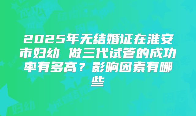 2025年无结婚证在淮安市妇幼 做三代试管的成功率有多高?影响因素有哪些